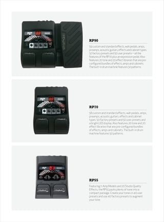 RP90
59 custom and standard effects, wah pedals, amps,
preamps, acoustic guitars, effects and cabinet types.
50 factory presets and 50 user presets—all the
features of the RP70 plus an expression pedal. Also
features 20 tone and 20 effect libraries that are pre-
configured bundles of effects, amps and cabinets.
The built-in drum machine features 50 patterns.




RP70
58 custom and standard effects, wah pedals, amps,
preamps, acoustic guitars, effects and cabinet
types. 50 factory presets and 50 user presets and
a bright LED display. Also features 20 tone and 20
effect libraries that are pre-configured bundles
of effects, amps and cabinets. The built-in drum
machine features 50 patterns.




RP55
Featuring 11 Amp Models and 20 Studio Quality
Effects, the RP55 packs plenty of tone into a
compact package. Create your tones in 40 user
presets and use 40 factory presets to augment
your tone.
 