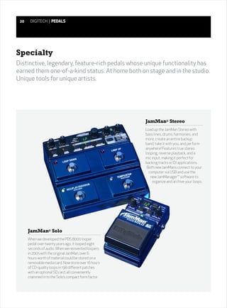 20    DIGITECH | PEDALS




Specialty
Distinctive, legendary, feature-rich pedals whose unique functionality has
earned them one-of-a-kind status. At home both on stage and in the studio.
Unique tools for unique artists.




                                                      JamMan® Stereo
                                                      Load up the JamMan Stereo with
                                                      bass lines, drums, harmonies, and
                                                      more; create an entire backup
                                                      band, take it with you, and perform
                                                      anywhere! Features true stereo
                                                      looping, reverse playback, and a
                                                      mic input, making it perfect for
                                                      backing tracks or DJ applications.
                                                       Both new JamMans connect to your
                                                        computer via USB and use the
                                                         new JamManager™ software to
                                                          organize and archive your loops.




      JamMan® Solo
      When we developed the PDS 8000 looper
      pedal over twenty years ago, it looped eight
      seconds of audio. When we reinvented loopers
      in 2005 with the original JamMan, over 6
      hours worth of material could be stored on a
      removable media card. Now store over 16 hours
      of CD-quality loops in 198 different patches
      with an optional SD card, all conveniently
      crammed in to the Solo’s compact form factor.
 