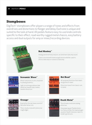 22   DIGITECH | PEDALS




Stompboxes
DigiTech stompboxes offer players a range of tones and effects from
          ®



overdrives and distortions to flanger and delay. Each one is unique and
suited to the task at hand. All pedals feature easy-to-use knob controls
specific to their effect, road-worthy rugged metal chassis, easy battery
access and dual outputs for amp or mixer/recording devices.




                                             Bad Monkey™
                                             Analog overdrive that produces an overdriven tube amp sound.
                                             Classic-era tone with diverse applications whether used to
                                             drive a clean amp or to boost a tube amp.




                Screamin' Blues™                                               Hot Head™
                Attack-sensitive circuitry responds                            All-purpose distortion that meets
                to playing dynamics.                                           any guitarist’s need.
                Light strumming produces clear                                 Distortion tones from classic rock
                overdrive; heavier play creates                                to metal.
                tasteful distortion.




                Grunge®                                                        Death Metal™
                Inspired by the raw, heavy sound of                            The ultimate in extreme analog
                ‘90s alternative rock.                                         distortion.
                Thick, chunky tone with distinctive                            Overpowering yet flexible distor-
                rough edges.                                                   tion that provides the maximum gain
                                                                               sounds of death metal pio-neers to
                                                                               modern grind icons.
 