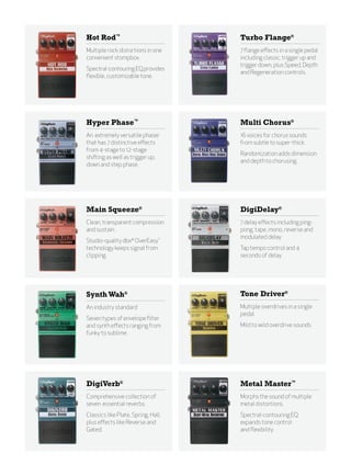 Hot Rod™                             Turbo Flange®
Multiple rock distortions in one     7 flange effects in a single pedal
convenient stompbox.                 including classic, trigger up and
                                     trigger down, plus Speed, Depth
Spectral-contouring EQ provides
                                     and Regeneration controls.
flexible, customizable tone.




Hyper Phase™                         Multi Chorus®
An extremely versatile phaser        16 voices for chorus sounds
that has 7 distinctive effects       from subtle to super-thick.
from 4-stage to 12-stage
                                     Randomization adds dimension
shifting as well as trigger up,
                                     and depth to chorusing.
down and step phase.




Main Squeeze®                        DigiDelay®
Clean, transparent compression       7 delay effects including ping-
and sustain.                         pong, tape, mono, reverse and
                                     modulated delay.
Studio-quality dbx® OverEasy™
technology keeps signal from         Tap tempo control and 4
clipping.                            seconds of delay.




Synth Wah®                           Tone Driver®
An industry standard                 Multiple overdrives in a single
                                     pedal.
Seven types of envelope filter
and synth effects ranging from       Mild to wild overdrive sounds.
funky to sublime.




Digiverb®                            Metal Master™
Comprehensive collection of          Morphs the sound of multiple
seven essential reverbs.             metal distortions.
Classics like Plate, Spring, Hall,   Spectral-contouring EQ
plus effects like Reverse and        expands tone control
Gated.                               and flexibility.
 