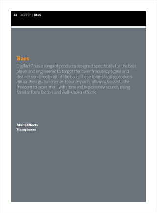 24   DIGITECH | BASS




 Bass
 DigiTech® has a range of products designed specifically for the bass
 player and engineered to target the lower frequency signal and
 distinct sonic footprint of the bass. These tone-shaping products
 mirror their guitar-oriented counterparts, allowing bassists the
 freedom to experiment with tone and explore new sounds using
 familiar form factors and well-known effects.




 Multi-Effects
 Stompboxes
 