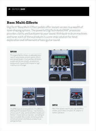26     DIGITECH | BASS




Bass Multi-Effects
DigiTech® Bass Multi-Effect pedals offer instant access to a wealth of
tone-shaping options. The powerful DigiTech AudioDNA® processor
provides clarity and backbone to your sound. With built-in drum machines
and tuner, each of these products is a one-stop solution for tonal
exploration and refinement of bass guitar sound.



      BP200
      The largest DigiTech library of adjustable bass-
      specific amp, preamp, acoustic guitar, effects
      and cabinet models. 2 footswitches, 40 factory
      presets and 40 user presets, an expression
      pedal and a 6-character LED display for high
      visibility on or off stage.




      BP80                                                    BP50
      The BP80 expands on the potential of the BP50 by        More than 35 bass-specific amp, cab and effect
      offering all of that pedal’s features—like the dozens   models, plus Fretless Simulator. AC adapter or
      of bass-specific amp, cabinet and effect models and     battery operation.
      the built-in tuner and drum machine—and adding an
      expression pedal. Also includes 40 factory presets
      and 40 user presets and features an easy to use
      editing interface.
 