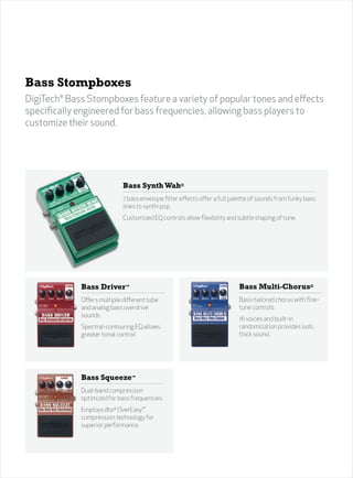 31




Bass Stompboxes
DigiTech® Bass Stompboxes feature a variety of popular tones and effects
specifically engineered for bass frequencies, allowing bass players to
customize their sound.




                             Bass Synth Wah®
                             7 bass envelope filter effects offer a full palette of sounds from funky bass
                             lines to synth-pop.
                             Customized EQ controls allow flexibility and subtle shaping of tone.




             Bass Driver™                                                  Bass Multi-Chorus®
             Offers multiple different tube                                Bass-tailored chorus with fine-
             and analog bass overdrive                                     tune controls.
             sounds.
                                                                           16 voices and built-in
             Spectral-contouring EQ allows                                 randomization provides lush,
             greater tonal control.                                        thick sound.




             Bass Squeeze™
             Dual-band compression
             optimized for bass frequencies.
             Employs dbx® OverEasy™
             compression technology for
             superior performance.
 