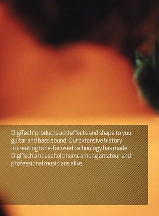 DigiTech products add effects and shape to your
        ®




guitar and bass sound. Our extensive history
in creating tone-focused technology has made
DigiTech a household name among amateur and
professional musicians alike.
 