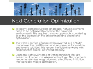 Next Generation Optimization
¤  In today’s complex wireless landscape, network elements
need to be optimized to consider the crowded
environments. This requires a macro approach, considering
all of the elements in the environment and end to end
optimization.
¤  The wireless service contractor has evolved into a “SME”
model over the past10 years and very few are focused on
end to end solutions. This renders inefficient networks with
elements that are not optimized properly.
¤  Digitechx staffs every project with technicians that are
trained in all aspects of wireless technology. This approach
renders a seamless integration and effective optimization,
that considers macro optimization.
10
 