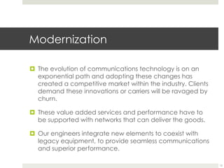 Modernization
¤  The evolution of communications technology is on an
exponential path and adopting these changes has
created a competitive market within the industry. Clients
demand these innovations or carriers will be ravaged by
churn.
¤  These value added services and performance have to
be supported with networks that can deliver the goods.
¤  Our engineers integrate new elements to coexist with
legacy equipment, to provide seamless communications
and superior performance.
12
 