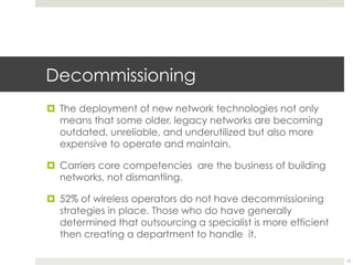 Decommissioning
¤  The deployment of new network technologies not only
means that some older, legacy networks are becoming
outdated, unreliable, and underutilized but also more
expensive to operate and maintain.
¤  Carriers core competencies are the business of building
networks, not dismantling.
¤  52% of wireless operators do not have decommissioning
strategies in place. Those who do have generally
determined that outsourcing a specialist is more efficient
then creating a department to handle it.
13
 