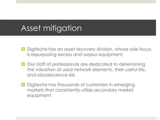 Asset mitigation
¤  Digitechx has an asset recovery division, whose sole focus
is repurposing excess and surplus equipment.
¤  Our staff of professionals are dedicated to determining
the valuation of used network elements, their useful life,
and obsolescence risk.
¤  Digitechx has thousands of customers in emerging
markets that consistently utilize secondary market
equipment.
15
 