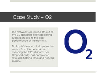 Case Study – O2
The Network was ranked 4th out of
five UK operators and was loosing
subscribers due to the poor
performance of the network.
Dr. Smyth’s task was to improve the
service from the network by
reducing the MPD (Minutes per
Dropped call ), call completion
rate, call holding time. and network
quality.
18
 