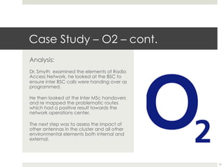 Case Study – O2 – cont.
Analysis:
Dr. Smyth examined the elements of Radio
Access Network, he looked at the BSC to
ensure inter BSC calls were handing over as
programmed.
He then looked at the Inter MSc handovers
and re mapped the problematic routes
which had a positive result towards the
network operations center.
The next step was to assess the impact of
other antennas in the cluster and all other
environmental elements both internal and
external.
19
 