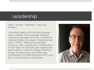 Leadership
Alex T. Smyth – President , Services
Division
A leading telecommunication expert,
Alex’s wealth of knowledge extends
over four decades and two continents
(United States & Europe). Strengthened
with a PHD in Telecommunication
Science, Alex’s significant contributions
to the Telecom Industry are well known
particularly in network Design Roll Outs,
Swaps & Operations and Networks
optimization to fulfill operators KPI’s and
SLA’s as dictated by Operators.
2
 