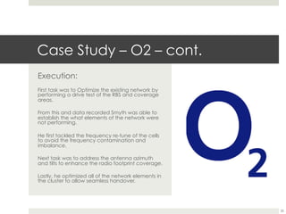 Case Study – O2 – cont.
Execution:
First task was to Optimize the existing network by
performing a drive test of the RBS and coverage
areas.
From this and data recorded Smyth was able to
establish the what elements of the network were
not performing.
He first tackled the frequency re-tune of the cells
to avoid the frequency contamination and
imbalance.
Next task was to address the antenna azimuth
and tilts to enhance the radio footprint coverage.
Lastly, he optimized all of the network elements in
the cluster to allow seamless handover.
20
 