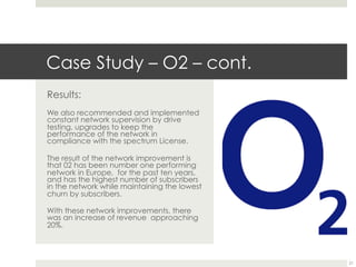 Case Study – O2 – cont.
Results:
We also recommended and implemented
constant network supervision by drive
testing, upgrades to keep the
performance of the network in
compliance with the spectrum License.
The result of the network improvement is
that 02 has been number one performing
network in Europe, for the past ten years,
and has the highest number of subscribers
in the network while maintaining the lowest
churn by subscribers.
With these network improvements, there
was an increase of revenue approaching
20%.
21
 
