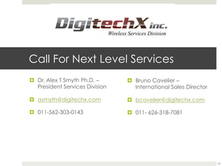 Call For Next Level Services
¤  Dr. Alex T Smyth Ph.D. –
President Services Division
¤  asmyth@digitechx.com
¤  011-562-303-0143
¤  Bruno Cavelier –
International Sales Director
¤  bcavelier@digitechx.com
¤  011- 626-318-7081
22
 