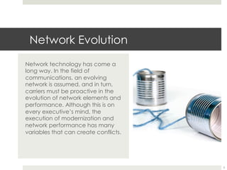 Network Evolution
Network technology has come a
long way. In the field of
communications, an evolving
network is assumed, and in turn,
carriers must be proactive in the
evolution of network elements and
performance. Although this is on
every executive’s mind, the
execution of modernization and
network performance has many
variables that can create conflicts.
3
 