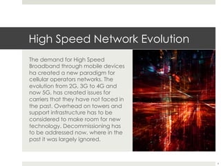 High Speed Network Evolution
The demand for High Speed
Broadband through mobile devices
ha created a new paradigm for
cellular operators networks. The
evolution from 2G, 3G to 4G and
now 5G, has created issues for
carriers that they have not faced in
the past. Overhead on towers and
support infrastructure has to be
considered to make room for new
technology. Decommissioning has
to be addressed now, where in the
past it was largely ignored.
4
 