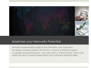 Maximize your Networks Potential
Network modernization projects are inevitable, and while they
are large complex projects, the results – in terms of efficiency gains,
coverage and performance – are well worth it. Performance is the main
metric by which carriers shareholders and customers demand alike.
 