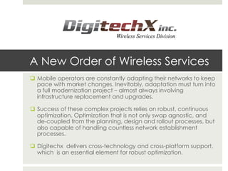 q  Mobile operators are constantly adapting their networks to keep
pace with market changes. Inevitably, adaptation must turn into
a full modernization project – almost always involving
infrastructure replacement and upgrades.
q  Success of these complex projects relies on robust, continuous
optimization. Optimization that is not only swap agnostic, and
de-coupled from the planning, design and rollout processes, but
also capable of handling countless network establishment
processes.
q  Digitechx delivers cross-technology and cross-platform support,
which is an essential element for robust optimization.
A New Order of Wireless Services
 
