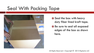 Seal With Packing Tape
All Rights Reserved – Copyright © 2013 Digitechx LLC
¤  Seal the box with heavy
duty fiber lined kraft tape.
¤  Be sure to seal all exposed
edges of the box as shown
here.
 