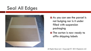 Seal All Edges
All Rights Reserved – Copyright © 2013 Digitechx LLC
¤  As you can see the parcel is
not bulging nor is it under
filled with suspension
packaging
¤  The carton is now ready to
affix shipping labels
 