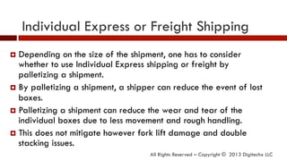 Individual Express or Freight Shipping
All Rights Reserved – Copyright © 2013 Digitechx LLC
¤  Depending on the size of the shipment, one has to consider
whether to use Individual Express shipping or freight by
palletizing a shipment.
¤  By palletizing a shipment, a shipper can reduce the event of lost
boxes.
¤  Palletizing a shipment can reduce the wear and tear of the
individual boxes due to less movement and rough handling.
¤  This does not mitigate however fork lift damage and double
stacking issues.
 