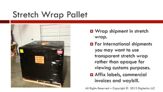 Stretch Wrap Pallet
All Rights Reserved – Copyright © 2013 Digitechx LLC
¤  Wrap shipment in stretch
wrap.
¤  For International shipments
you may want to use
transparent stretch wrap
rather than opaque for
viewing customs purposes.
¤  Affix labels, commercial
invoices and waybill.
 