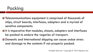 Packing
¤  Telecommunications equipment is comprised of thousands of
chips, circuit boards, interfaces, adapters and a myriad of
sensitive components.
¤  It is imperative that modules, chassis, adapters and interfaces
be packed to endure the vagaries of transport.
¤  Domestic and International shipping can cause undue stress
and damage to the contents if not properly packed.
All Rights Reserved – Copyright © 2013 Digitechx LLC
 