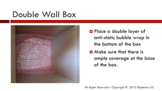Double Wall Box
All Rights Reserved – Copyright © 2013 Digitechx LLC
¤  Place a double layer of
anti-static bubble wrap in
the bottom of the box
¤  Make sure that there is
ample coverage at the base
of the box.
 