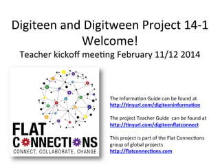 Digiteen	
  and	
  Digitween	
  Project	
  14-­‐1	
  
Welcome!	
  
Teacher	
  kickoﬀ	
  mee;ng	
  February	
  11/12	
  2014	
  

The	
  Informa;on	
  Guide	
  can	
  be	
  found	
  at	
  	
  
h"p://&nyurl.com/digiteeninforma&on	
  	
  
	
  
The	
  project	
  Teacher	
  Guide	
  	
  can	
  be	
  found	
  at	
  
h"p://&nyurl.com/digiteenﬂatconnect	
  
	
  
This	
  project	
  is	
  part	
  of	
  the	
  Flat	
  Connec;ons	
  
group	
  of	
  global	
  projects	
  
h"p://ﬂatconnec&ons.com	
  	
  

 