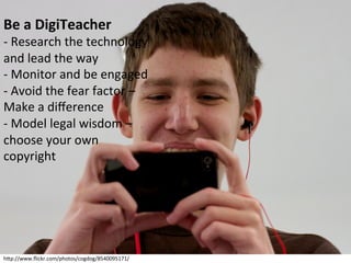 Be	
  a	
  DigiTeacher	
  

-­‐	
  Research	
  the	
  technology	
  
and	
  lead	
  the	
  way	
  
-­‐	
  Monitor	
  and	
  be	
  engaged	
  
-­‐	
  Avoid	
  the	
  fear	
  factor	
  –	
  
Make	
  a	
  diﬀerence	
  
-­‐	
  Model	
  legal	
  wisdom	
  –	
  
choose	
  your	
  own	
  
copyright	
  

hbp://www.ﬂickr.com/photos/cogdog/8540095171/	
  

 