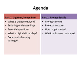 Agenda	
  
Part	
  1:	
  Digiteen/tween	
  Info	
  
•  What	
  is	
  Digiteen/tween?	
  
•  Enduring	
  understandings	
  
•  Essen;al	
  ques;ons	
  
•  What	
  is	
  digital	
  ci;zenship?	
  
•  Community	
  learning	
  
strategies	
  

Part	
  2:	
  Project	
  details	
  
•  Project	
  content	
  
•  Project	
  structure	
  
•  How	
  to	
  get	
  started	
  
•  What	
  to	
  do	
  now….and	
  next	
  

 