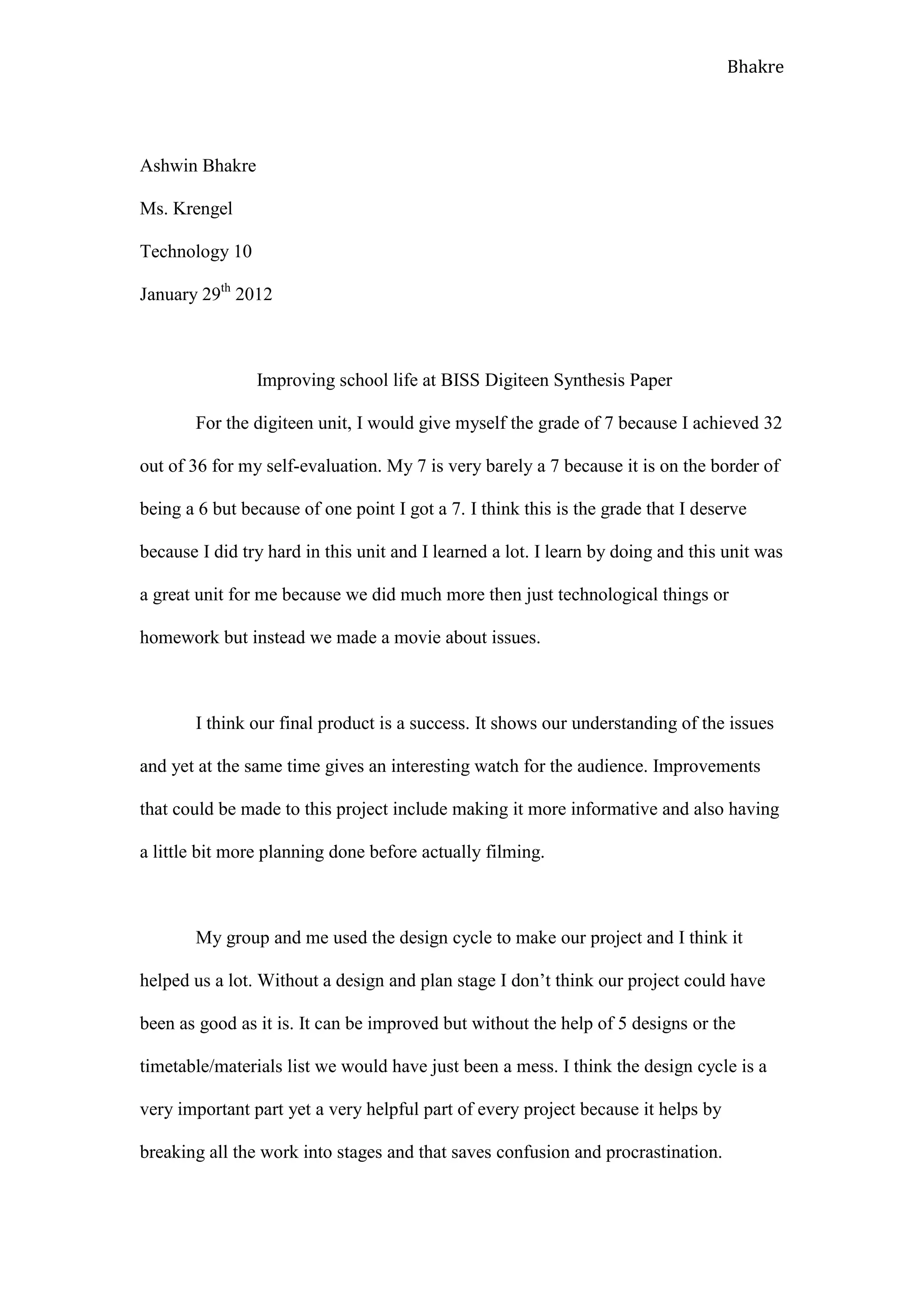 Bhakre




Ashwin Bhakre

Ms. Krengel

Technology 10

January 29th 2012



                Improving school life at BISS Digiteen Synthesis Paper

       For the digiteen unit, I would give myself the grade of 7 because I achieved 32

out of 36 for my self-evaluation. My 7 is very barely a 7 because it is on the border of

being a 6 but because of one point I got a 7. I think this is the grade that I deserve

because I did try hard in this unit and I learned a lot. I learn by doing and this unit was

a great unit for me because we did much more then just technological things or

homework but instead we made a movie about issues.



       I think our final product is a success. It shows our understanding of the issues

and yet at the same time gives an interesting watch for the audience. Improvements

that could be made to this project include making it more informative and also having

a little bit more planning done before actually filming.



       My group and me used the design cycle to make our project and I think it

helped us a lot. Without a design and plan stage I don’t think our project could have

been as good as it is. It can be improved but without the help of 5 designs or the

timetable/materials list we would have just been a mess. I think the design cycle is a

very important part yet a very helpful part of every project because it helps by

breaking all the work into stages and that saves confusion and procrastination.
 