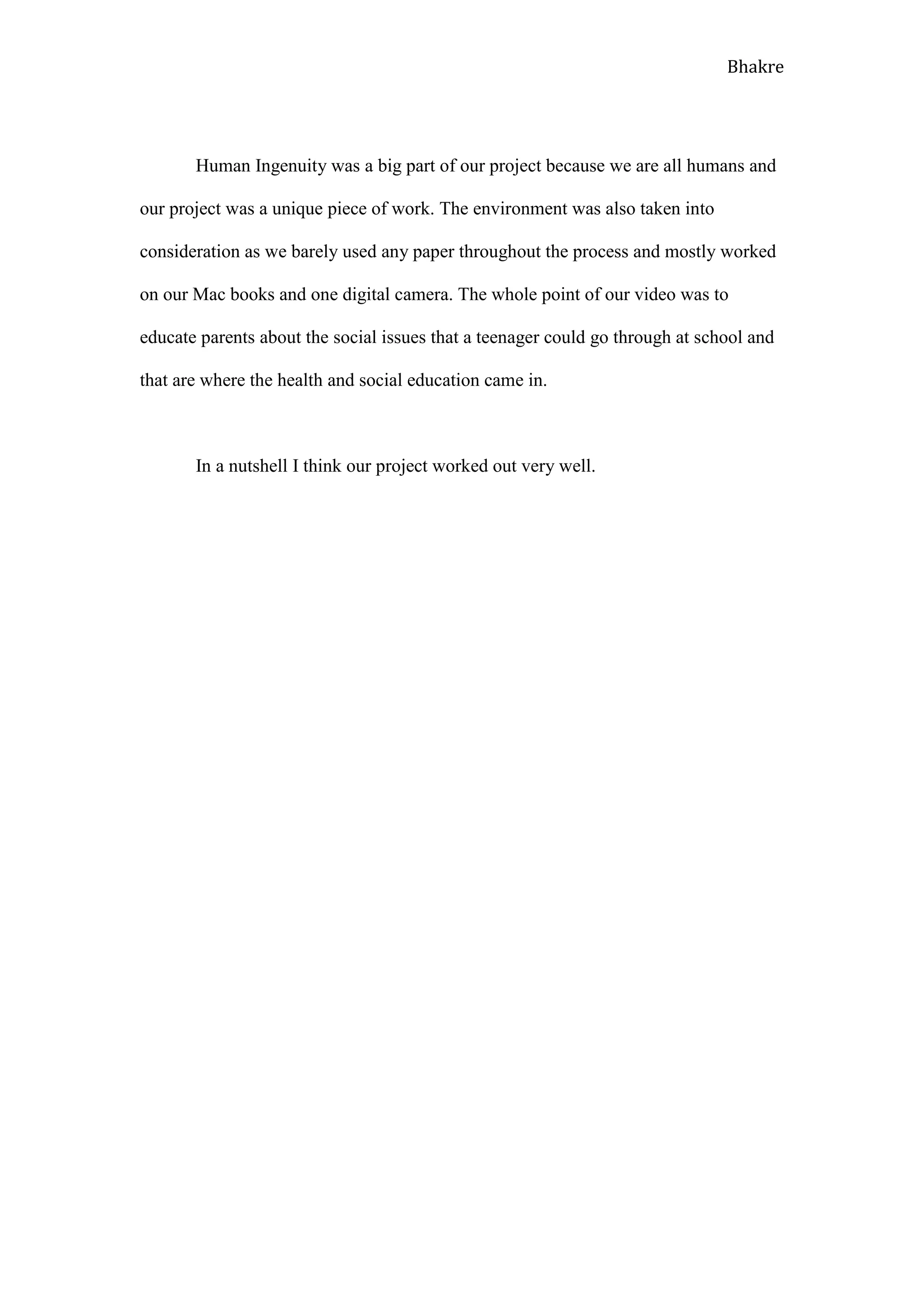 Bhakre




       Human Ingenuity was a big part of our project because we are all humans and

our project was a unique piece of work. The environment was also taken into

consideration as we barely used any paper throughout the process and mostly worked

on our Mac books and one digital camera. The whole point of our video was to

educate parents about the social issues that a teenager could go through at school and

that are where the health and social education came in.



       In a nutshell I think our project worked out very well.
 