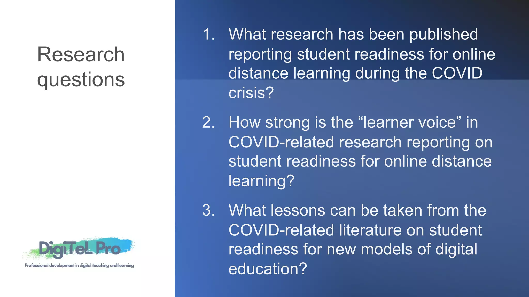 1. What research has been published
reporting student readiness for online
distance learning during the COVID
crisis?
2. How strong is the “learner voice” in
COVID-related research reporting on
student readiness for online distance
learning?
3. What lessons can be taken from the
COVID-related literature on student
readiness for new models of digital
education?
Research
questions
 