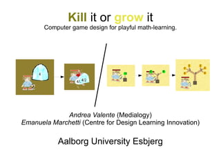 Kill it or grow it
       Computer game design for playful math-learning.




             Andrea Valente (Medialogy)
Emanuela Marchetti (Centre for Design Learning Innovation)

           Aalborg University Esbjerg
 
