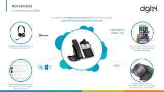 NOS SERVICES
L’innovation par Digitel
Couplage d’un casque sans fil avec le
téléphone fixe en bluetooth
PlugIns Skype Entreprise & Outlook
pour appeler en un seul clic depuis
votre poste de travail
Grâce à son statut d’opérateur mobile
MVNO , Digitel propose une vraie
convergence fixe-mobile
L’appel en visio vous permet
d’améliorer la qualité de vos échanges,
directement depuis votre téléphone
Convergence
mobile - fixe
VISIO
Un système de téléphonie avancée disposant de fonctionnalités
jusque-là réservées aux grandes entreprises.
 