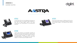 ANNEXE 4
GAMME AASTRA
6731i
Le poste Aastra 6731i est l'un des téléphones d'entreprise les
plus répandus grâce à son excellent rapport qualité-prix. Il
offre, dans un design élégant, soigné et d’un faible
encombrement, des caractéristiques et des performances
excellentes.
6739i
L’Aastra 6739i embarque des technologies multimédia de
pointe. Doté d’un écran couleur VGA de 5,7", tactile et haute
résolution, le 6739i offre une interface utilisateur intuitive et
des fonctionnalités accessibles au toucher de l’écran.
Compatible Bluetooth, il est adpaté pour les cadres et les
dirigeants. Il est doté de deux ports Gigabits Ethernet.
6737i
Avec le 6737i, Aastra propose un téléphone doté d’une très
bonne qualité audio et d'une ergonomie adaptée à la gestion
de fort volume d'appels. Il est équipé de ports Ethernet
Gigabits.
 