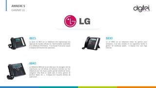 ANNEXE 5
GAMME LG
8815
Le poste LG 8815 est un téléphone très ergonomique qui
regroupe de manière efficace les fonctionnalités essentielles
d’un téléphone d'entreprise. Il est équipé d'une prise casque
et dispose de 8 touches de supervision.
8840
Le téléphone 8840 de LG est idéal pour les managers tels les
superviseurs qui ont besoin de fonctions évoluées sur leur
téléphone (son très haute qualité, grande lisibilité de l'écran,
navigation ultra facile et rapide dans le menu, gestion de
plusieurs lignes, etc...). Il dispose de 9 touches directes de
supervision.
8830
Le LG 8830 est un téléphone milieu de gamme pour
entreprise. Il est très complet et son ergonomie facilite la
gestion de nombreux appels. Il dispose d'un port Giga
Ethernet.
 