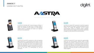 ANNEXE 7
GAMME DECT AASTRA
142D
Le 142d est le terminal DECT entrée de gamme d’Aastra. Il
dispose des fonctions de bases dont un employé mobile a
besoin. Son utilisation est très simple et la carte mémoire
intégrée permet à l’utilisateur de stocker son répertoire
personnel et ses préférences.
622D
Le 622d est le poste DECT positionné en milieu de la gamme
600d. Pensé pour un environnement semi-manuel, ce poste
est doté de la compatibilité Bluetooth pour garder les mains
libres, ainsi que d’une carte micro SD (en option) afin de
réaliser des sauvegardes en cas de chute violente du combiné.
Doté d’un filtre de bruit intégré et d’une bonne autonomie, le
622d sera une aide à la communication au sein de
l’entreprise.
612D
Le 612d est le poste DECT positionné en entré de la gamme
600d. Pensé pour les bureaux, ce poste est équipé d’un écran
couleur, de 3 diodes de notification, et de 4 touches
personnalisables rendant son utilisation rapide et agréable.
Doté d’un filtre de bruit intégré et d’une fonction mains libres,
les appels sont clairs dans tous les environnements.
632D
Le 632d est le poste DECT le plus robuste de la gamme 600d.
Pensé pour les environnements manuels comme le milieu
hospitalier ou les chantiers, il répond à la norme IP et résiste à
l’eau et à la poussière. En plus des fonctionnalités du 632d, il
est équipé d’un détecteur de verticalité pouvant déclencher
une alarme. Doté d’un filtre de bruit intégré et d’une bonne
autonomie, le 632d sera une aide à la communication pour les
milieux exigeants.
 