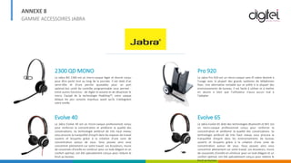 ANNEXE 8
GAMME ACCESSOIRES JABRA
2300 QD MONO
Le Jabra BIZ 2300 est un micro-casque léger et discret conçu
pour être porté tout au long de la journée. Il est doté d'un
serre-tête et d'une perche ajustables pour un port
optimal.Son unité de contrôle programmable vous permet -
entre autres fonctions - de régler le volume et de désactiver le
micro. Equipé de la technologie PeakStop™, votre casque
bloque les pics sonores imprévus avant qu'ils n'atteignent
votre oreille.
Evolve 40
Le Jabra Evolve 40 est un micro-casque professionnel conçu
pour renforcer la concentration et améliorer la qualité des
conversations. Sa technologie antibruit de très haut niveau
vous procure la tranquillité d’esprit dans les espaces de travail
ouverts et bruyants grâce à la création d'une zone de
concentration autour de vous. Vous pouvez ainsi vous
concentrer pleinement sur votre travail. Les écouteurs, munis
de coussinets d'oreille en similicuir pour un look élégant et un
confort optimal, ont été spécialement conçus pour réduire le
bruit au bureau.
Pro 920
Le Jabra Pro 920 est un micro-casque sans fil sobre destiné à
l'usage avec la plupart des grands systèmes de téléphones
fixes. Une alternative rentable qui se prête à la plupart des
environnements de bureau. Il est facile à utiliser et à mettre
en œuvre si bien que l'utilisateur n'aura aucun mal à
l'adopter.
Evolve 65
Le Jabra Evolve 65 doté des technologies Bluetooth et NFC est
un micro-casque professionnel conçu pour renforcer la
concentration et améliorer la qualité des conversations. Sa
technologie antibruit de très haut niveau vous procure la
tranquillité d’esprit dans les environnements de bureau
ouverts et bruyants grâce à la création d'une zone de
concentration autour de vous. Vous pouvez ainsi vous
concentrer pleinement sur votre travail. Les écouteurs, munis
de coussinets d'oreille en similicuir pour un look élégant et un
confort optimal, ont été spécialement conçus pour réduire le
bruit au bureau.
 