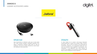 ANNEXE 8
GAMME ACCESSOIRES JABRA
SPEAK 510
Jabra révolutionne la conférence audio avec le Jabra Speak
510. Cette enceinte portable compatible Bluetooth vous
aidera à transformer n'importe quelle pièce en salle de
conférence. Cela tout en restant concentré sur votre travail,
afin d'optimiser votre productivité.
STEALTH
Le Jabra Stealth est le premier micro-casque Bluetooth
nouvelle génération. Toujours plus compact, léger et discret
que jamais - avec, à la clé, un confort et une autonomie de
conversation renforcés, il est l'équipement idéal pour tous
ceux qui souhaitent rester joignable en permanence, sans
s'encombrer. Il est également muni d'une fonction de
contrôle vocal intégrée vous permettant d'activer Siri/Google
Now sur votre smartphone en toute simplicité !
 
