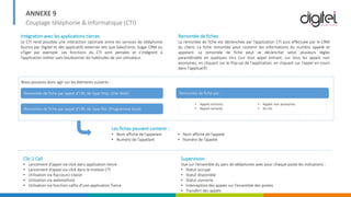 ANNEXE 9
Couplage téléphonie & Informatique (CTI)
Intégration avec les applications tierces
Le CTI rend possible une interaction optimale entre les services de téléphonie
fournis par Digitel et des applicatifs externes tels que SalesForce, Sugar CRM ou
vTiger par exemple. Les fonctions du CTI sont pensées et s’intègrent à
l’application métier sans bouleverser les habitudes de son utilisateur.
Remontée de fiches
La remontée de fiche est déclenchée par l’application CTI puis effectuée par le CRM
du client. La fiche remontée peut contenir les informations du numéro appelé et
appelant. La remontée de fiche peut se déclencher selon plusieurs règles
paramétrable en quelques clics (sur tout appel entrant, sur tous les appels non
anonymes, en cliquant sur le Pop-up de l'application, en cliquant sur l'appel en cours
dans l'applicatif).
Nous pouvons donc agir sur les éléments suivants :
• Appels entrants
• Appels sortants
Remontée de fiche par appel d’URL de type http: (Site Web)
Remontée de fiche par appel d’URL de type file: (Programme local)
Remontée de fiche par :
• Appels non anonymes
• Au clic
Les fiches peuvent contenir :
• Nom affiché de l’appelant
• Numéro de l’appelant
• Nom affiché de l’appelé
• Numéro de l’appelé
Clic 2 Call
• Lancement d’appel via click dans application tierce
• Lancement d’appel via click dans le module CTI
• Utilisation via Raccourci clavier
• Utilisation via webmethod
• Utilisation via fonction callto d’une application Tierce
Supervision
Vue sur l’ensemble du parc de téléphones avec pour chaque poste les indications :
• Statut occupé
• Statut disponible
• Statut sonnerie
• Interception des appels sur l’ensemble des postes
• Transfert des appels
 