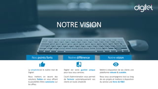 NOTRE VISION
Nos points forts
La simplicité est le maître mot de
Digitel.
Nous mettons en œuvre des
solutions fiables en vous offrant
la possibilité d’être autonome sur
les offres.
Notre différence
Digitel est votre guichet unique
pour tous vous services.
L’outil d’administration vous permet
de facturer automatiquement vos
clients en toute simplicité
Notre vision
Mettre à disposition de ses clients une
plateforme robuste & scalable.
Nous vous accompagnons tout au long
de vos projets et mettons à disposition
du service une force de R&D
 