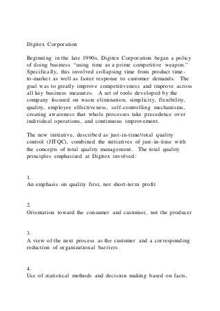 Digitex Corporation
Beginning in the late 1990s, Digitex Corporation began a policy
of doing business “using time as a prime competitive weapon.”
Specifically, this involved collapsing time from product time-
to-market as well as faster response to customer demands. The
goal was to greatly improve competitiveness and improve across
all key business measures. A set of tools developed by the
company focused on waste elimination, simplicity, flexibility,
quality, employee effectiveness, self-controlling mechanisms,
creating awareness that whole processes take precedence over
individual operations, and continuous improvement.
The new initiative, described as just-in-time/total quality
control (JITQC), combined the initiatives of just-in-time with
the concepts of total quality management. The total quality
principles emphasized at Digitex involved:
1.
An emphasis on quality first, not short-term profit
2.
Orientation toward the consumer and customer, not the producer
3.
A view of the next process as the customer and a corresponding
reduction of organizational barriers
4.
Use of statistical methods and decision making based on facts,
 