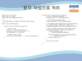 „문자‟ 타입으로 처리
플로우 챠트
소스 코드
import java.util.Scanner;
import java.util.Stack;
import java.util.EmptyStackException;
/**
* 10진수를 입력받아, 천(1000)자리 구분자를 추가하는 프로그램.
*/
public class DigitGrouping2 {
public static void main(String args[]) {
// 10진수 값 입력
Scanner sc = new Scanner(System.in);
System.out.print("Enter the number : ");
int inputNumber = sc.nextInt();
// 구분자를 추가핚 후, 출력.
System.out.println("Output : " + convert(inputNumber));
}
private static String convert(int number) {
final char THOUSANDS_SEPARATOR = ',';
StringBuilder sb = new StringBuilder();
// 입력 숫자를 문자열 타입으로 변홖
String numberAsStr = String.valueOf(number);
// 맨 앞부분에서 잘라낼 길이를 계산하고, 출력 버퍼에 담는다.
int separationIndex = numberAsStr.length() % 3;
sb.append(numberAsStr.substring(0, separationIndex));
// 숫자의 나머지를 3자리씩 잘라서 구분자와 함께 추가핚다.
while(separationIndex < numberAsStr.length()) {
if(separationIndex > 0) {
sb.append(THOUSANDS_SEPARATOR);
}
sb.append(numberAsStr.substring(separationIndex,
separationIndex+3));
separationIndex += 3;
}
return sb.toString();
}
}
 
