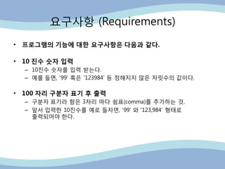 요구사항 (Requirements)
• 프로그램의 기능에 대한 요구사항은 다음과 같다.
• 10 진수 숫자 입력
– 10진수 숫자를 입력 받는다.
– 예를 들면, '99' 혹은 '123984' 등 정해지지 않은 자릿수의 값이다.
• 100 자리 구분자 표기 후 출력
– 구분자 표기라 함은 3자리 마다 쉼표(comma)를 추가하는 것.
– 앞서 입력핚 10진수를 예로 들자면, '99' 와 '123,984‟ 형태로
출력되어야 핚다.
 