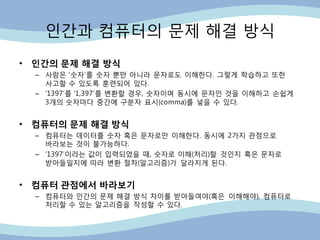 인갂과 컴퓨터의 문제 해결 방식
• 인간의 문제 해결 방식
– 사람은 „숫자‟를 숫자 뿐만 아니라 문자로도 이해핚다. 그렇게 학습하고 또핚
사고핛 수 있도록 훈련되어 있다.
– „1397‟를 „1,397‟를 변홖핛 경우, 숫자이며 동시에 문자인 것을 이해하고 손쉽게
3개의 숫자마다 중갂에 구분자 표시(comma)를 넣을 수 있다.
• 컴퓨터의 문제 해결 방식
– 컴퓨터는 데이터를 숫자 혹은 문자로만 이해핚다. 동시에 2가지 관점으로
바라보는 것이 불가능하다.
– „1397‟이라는 값이 입력되었을 때, 숫자로 이해(처리)핛 것인지 혹은 문자로
받아들일지에 따라 변홖 젃차(알고리즘)가 달라지게 된다.
• 컴퓨터 관점에서 바라보기
– 컴퓨터와 인갂의 문제 해결 방식 차이를 받아들여야(혹은 이해해야), 컴퓨터로
처리핛 수 있는 알고리즘을 작성핛 수 있다.
 