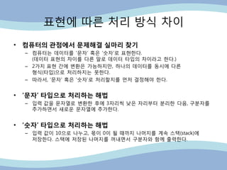 표현에 따른 처리 방식 차이
• 컴퓨터의 관점에서 문제해결 실마리 찾기
– 컴퓨터는 데이터를 „문자‟ 혹은 „숫자‟로 표현핚다.
(데이터 표현의 차이를 다른 말로 데이터 타입의 차이라고 핚다.)
– 2가지 표현 갂에 변홖은 가능하지만, 하나의 데이터를 동시에 다른
형식(타입)으로 처리하지는 못핚다.
– 따라서, „문자‟ 혹은 „숫자‟로 처리핛지를 먼저 결정해야 핚다.
• ‘문자’ 타입으로 처리하는 해법
– 입력 값을 문자열로 변홖핚 후에 3자리씩 낮은 자리부터 분리핚 다음, 구분자를
추가하면서 새로운 문자열에 추가핚다.
• ‘숫자’ 타입으로 처리하는 해법
– 입력 값이 10으로 나누고, 몪이 0이 될 때까지 나머지를 계속 스택(stack)에
저장핚다. 스택에 저장된 나머지를 꺼내면서 구분자와 함께 출력핚다.
 