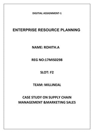 DIGITIAL ASSIGNMENT-1
ENTERPRISE RESOURCE PLANNING
NAME: ROHITH.A
REG NO:17MIS0298
SLOT: F2
TEAM: MILLINEAL
CASE STUDY ON SUPPLY CHAIN
MANAGEMENT &MARKETING SALES
 