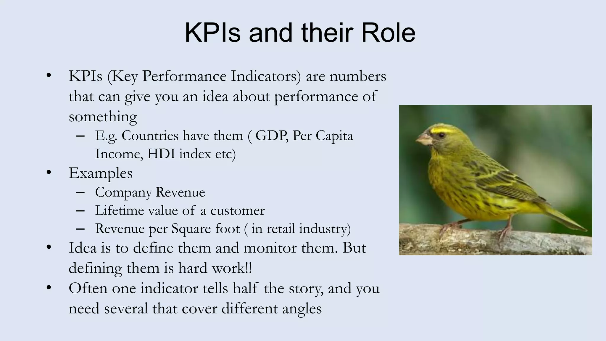 KPIs and their Role
• KPIs (Key Performance Indicators) are numbers
that can give you an idea about performance of
something
– E.g. Countries have them ( GDP, Per Capita
Income, HDI index etc)
• Examples
– Company Revenue
– Lifetime value of a customer
– Revenue per Square foot ( in retail industry)
• Idea is to define them and monitor them. But
defining them is hard work!!
• Often one indicator tells half the story, and you
need several that cover different angles
 
